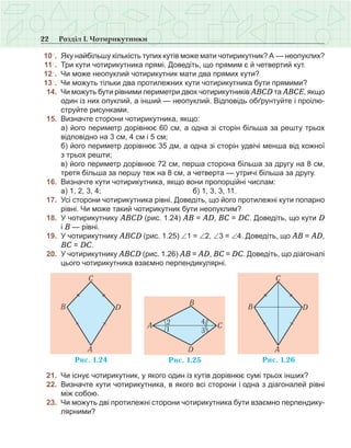 22 Розділ І. Чотирикутники
	10○
.	 Яку найбільшу кількість тупих кутів може мати чотирикутник? А — неопуклих?
	 11○
.	 Три кути чотирикутника прямі. Доведіть, що прямим є й четвертий кут.
	12○
.	 Чи може неопуклий чотирикутник мати два прямих кути?
	13○
.	 Чи можуть тільки два протилежних кути чотирикутника бути прямими?
	 14.	 Чи можуть бути рівними периметри двох чотирикутників АВСD та АВСЕ, якщо
один із них опуклий, а інший — неопуклий. Відповідь обґрунтуйте і проілю-
струйте рисунками.
	 15.	 Визначте сторони чотирикутника, якщо:
	 	 а) його периметр дорівнює 60 см, а одна зі сторін більша за решту трьох
відповідно на 3 см, 4 см і 5 см;
	 	 б) його периметр дорівнює 35 дм, а одна зі сторін удвічі менша від кожної
з трьох решти;
	 	 в) його периметр дорівнює 72 см, перша сторона більша за другу на 8 см,
третя більша за першу теж на 8 см, а четверта — утричі більша за другу.
	 16.	 Визначте кути чотирикутника, якщо вони пропорційні числам:
	 	 а) 1, 2, 3, 4; 	 	 б) 1, 3, 3, 11.
	 17.	 Усі сторони чотирикутника рівні. Доведіть, що його протилежні кути попарно
рівні. Чи може такий чотирикутник бути неопуклим?
	 18.	 У чотирикутнику АВСD (рис. 1.24) АВ = АD, ВС = DС. Доведіть, що кути D
і В — рівні.
	 19.	 У чотирикутнику АВСD (рис. 1.25) ∠1 = ∠2, ∠3 = ∠4. Доведіть, що АВ = АD,
ВС = DС.
	 20.	 У чотирикутнику АВСD (рис. 1.26) АВ = АD, ВС = DС. Доведіть, що діагоналі
цього чотирикутника взаємно перпендикулярні.
	 21.	 Чи існує чотирикутник, у якого один із кутів дорівнює сумі трьох інших?
	 22.	 Визначте кути чотирикутника, в якого всі сторони і одна з діагоналей рівні
між собою.
	 23.	 Чи можуть дві протилежні сторони чотирикутника бути взаємно перпендику-
лярними?
 