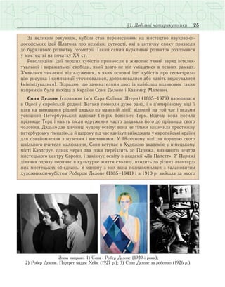 25§1. Довільні чотирикутники
За великим рахунком, кубізм став перенесенням на мистецтво науково-фі-
лософських ідей Платона про незмінні сутності, які в античну епоху призвели
до бурхливого розвитку геометрії. Такий самий бурхливий розвиток розпочався
у мистецтві на початку ХХ ст.
Революційні ідеї перших кубістів привнесли в живопис такий заряд інтелек-
туальної і виражальної свободи, який довго не міг уміщатися в певних рамках.
З’явилися численні відгалуження, в яких основні ідеї кубістів про геометриза-
цію рисунка і композиції уточнювалися, доповнювалися або навіть звужувалися
(мінімізувалися). Відрадно, що зачинателями двох із найбільш впливових таких
напрямків були вихідці з України Соня Делоне і Казимир Малевич.
Соня Делоне (справжнє ім’я Сара Єліївна Штерн) (1885–1979) народилася
в Одесі у єврейській родині. Батьки померли дуже рано, і в п’ятирічному віці її
взяв на виховання рідний дядько по маминій лінії, відомий на той час і вельми
успішний Петербурзький адвокат Генріх Товієвич Терк. Відтоді вона носила
прізвище Терк і навіть після одруження часто додавала його до прізвища свого
чоловіка. Дядько дав дівчинці чудову освіту: вона не тільки закінчила престижну
петербурзьку гімназію, а й щороку під час канікул виїжджала у європейські країни
для ознайомлення з музеями і виставками. У 18-річному віці, за порадою свого
шкільного вчителя малювання, Соня вступає в Художню академію у німецькому
місті Карлсруе, однак через два роки переїздить до Парижа, визнаного центра
мистецького центру Європи, і закінчує освіту в академії «Ла Палетт». У Парижі
дівчина одразу поринає в культурне життя столиці, входить до різних авангард-
них мистецьких об’єднань. В одному з них вона познайомилася з талановитим
художником-кубістом Робером Делоне (1885–1941) і в 1910 р. вийшла за нього
Зліва направо. 1) Соня і Робер Делоне (1920-і роки);
2) Робер Делоне. Портрет мадам Хейм (1927 р.); 3) Соня Делоне за роботою (1926 р.).
 