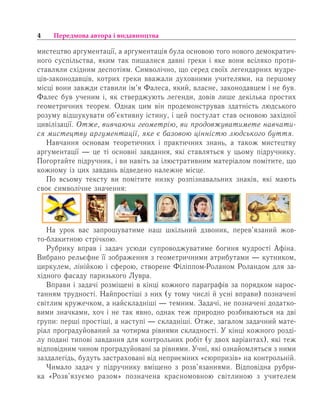 4 Передмова автора і видавництва
мистецтво аргументації, а аргументація була основою того нового демократич-
ного суспільства, яким так пишалися давні греки і яке вони всіляко проти-
ставляли східним деспотіям. Символічно, що серед своїх легендарних мудре-
ців-законодавців, котрих греки вважали духовними учителями, на першому
місці вони завжди ставили ім’я Фалеса, який, власне, законодавцем і не був.
Фалес був ученим і, як стверджують легенди, довів лише декілька простих
геометричних теорем. Однак цим він продемонстрував здатність людського
розуму відшукувати об’єктивну істину, і цей постулат став основою західної
цивілізації. Отже, вивчаючи геометрію, ви продовжуватимете навчати-
ся мистецтву аргументації, яке є базовою цінністю людського буття.
Навчання основам теоретичних і практичних знань, а також мистецтву
аргументації — це ті основні завдання, які ставляться у цьому підручнику.
Погортайте підручник, і ви навіть за ілюстративним матеріалом помітите, що
кожному із цих завдань відведено належне місце.
По всьому тексту ви помітите низку розпізнавальних знаків, які мають
своє символічне значення:
На урок вас запрошуватиме наш шкільний дзвоник, перев’язаний жов-
то-блакитною стрічкою.
Ðóáðèêó вправ і çàäà÷ усюди супроводжуватиме богиня ìóäðîñò³ Àô³íа.
Вибрано рельєфне її зображення з геометричними атрибутами — кутником,
циркулем, лінійкою і сферою, створене Філіппом-Роланом Роландом для за-
хідного фасаду паризького Лувра.
Вправи і зàäà÷³ ðîçì³ùåí³ в ê³íö³ кожного ïàðàãðàô³â за порядком нарос-
танням трудності. Найпростіші ç íèõ (у тому числі й усні вправи) позначені
світлим кружечком, а найскладніші — темним. Задачі, не позначені додатко-
вими значками, хоч і не так явно, однак теж природно розбиваються на дві
групи: перші простіші, а наступі — складніші. Отже, загалом задачний мате-
ріал проградуйований за чотирма рівнями складності. Ó кінці кожного розді-
лу ïîäàíі òèïîâ³ çàâäàííÿ äëÿ êîíòðîëüíèõ ðîá³ò (ó äâîõ âàð³àíòàõ), які теж
відповідним чином проградуйовані за рівнями. У÷í³, ÿê³ îçíàéîìëÿòüñÿ ç íèìè
çàçäàëåã³äü, будуть застраховані від íåïðèºìíèõ «ñþðïðèç³â» íà êîíòðîëüí³é.
×èìàëî çàäà÷ ó ï³äðó÷íèêó âì³ùåíî ç ðîçâ’ÿçàííÿìè. Відповідна рубри-
ка «Розв’язуємо разом» позначена красномовною світлиною з учителем
 