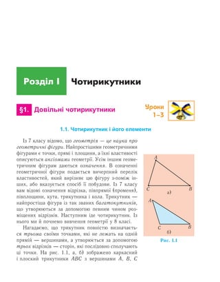 Розділ І
Уроки
1–3
Чотирикутники
	 §1.	 Довільні чотирикутники
1.1. Чотирикутник і його елементи
Із 7 класу відомо, що геометрія — це наука про
геометричні фігури. Найпростішими геометричними
фігурами є точки, прямі і площини, а їхні властивості
описуються аксіомами геометрії. Усім іншим геоме-
тричним фігурам даються означення. В означенні
геометричної фігури подається вичерпний перелік
властивостей, який вирізняє цю фігуру з-поміж ін-
ших, або вказується спосіб її побудови. Із 7 класу
вам відомі означення відрізка, півпрямої (променя),
півплощини, кута, трикутника і кола. Трикутник —
найпростіша фігура із так званих багатокутників,
що утворюються за допомогою певним чином роз-
міщених відрізків. Наступним іде чотирикутник. Із
нього ми й почнемо вивчення геометрії у 8 класі.
Нагадаємо, що трикутник повністю визначаєть-
ся трьома своїми точками, які не лежать на одній
прямій — вершинами, а утворюється за допомогою
трьох відрізків — сторін, які послідовно сполучають
ці точки. На рис. 1.1, а, б) зображено каркасний
і плоский трикутники АВС з вершинами А, В,  С
 