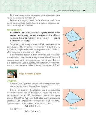 11§1. Довільні чотирикутники
Як і для трикутника, периметр чотирикутника теж
часто позначають літерою P.
Вершини чотирикутника, які є кінцями однієї сто­
рони, називаються сусідніми, а несусідні вершини на­
зиваються протилежними.
Означення.
Відрізки, які сполучають протилежні вер-
шини чотирикутника, називаються діаго-
налями (від грецьких слів «діа» — через
і «гоніо» — кут).
Зокрема, у чотирикутниках АВСD, зображених на
рис. 1.6, а), б), сусідніми є вершини А і В, В і С, С
і D, D і А, а протилежними — вершини А і С та В і D.
Діагоналями є відрізки АС і ВD.
У наступному пункті 1.2 ми з’ясуємо, що у так зва­
них опуклих плоских чотирикутниках обидві діагоналі
завжди належать чотирикутнику (як на рис. 1.6, а),
а в неопуклих одна із діагоналей належить чотирикут­
нику, а інша — не належить йому (як на рис. 1.6, б).
Розв’язуємо разом
Задача.
Довести, що будь-яка сторона чотирикутника мен­
ша від суми трьох інших його сторін.
Р о з в ’ я з а н н я . Доведемо, що в довільному
чотирикутнику АВСD (байдуже, опуклому чи не­
опуклому) сторона АВ, наприклад, менша від суми
сторін ВС, СD та АD (рис. 1.7). Для цього проведемо
діагональ АС. Одержимо трикутники АВС та АDС.
За нерівністю трикутника, з першого із них:
	АВ < ВС + АС.
А з другого —
	 АС < СD + АD.
 