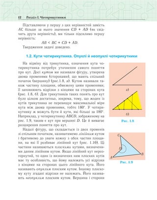 12 Розділ І. Чотирикутники
Підставляючи у першу з цих нерівностей замість
АС більше за нього значення СD + АD (як свід­
чить друга нерівність), ми тільки підсилимо першу
нерівність:
	 АВ < ВС + СD + АD.
Твердження задачі доведено.
1.2. Кути чотирикутника. Опуклі й неопуклі чотирикутники
На відміну від трикутника, означення кута чо­
тирикутника потребує уточнення самого поняття
про кут. Досі кутом ми називали фігуру, утворена
двома променями (сторонами), що мають спільний
початок (вершину) (рис.1.8, а). Кутом називали та­
кож частину площини, обмежену цими променями;
її заповнюють відрізки з кінцями на сторонах кута
(рис. 1.8, б). Для трикутників таких понять про кут
було цілком достатньо, зокрема, тому, що жоден із
кутів трикутника не перевищує максимальної міри
кута між двома променями, тобто 180°. У чотири­
кутнику ж можуть бути й кути, які більші за 180°.
Наприклад, у чотирикутнику АВСD, зображеному на
рис. 1.9, таким є кут при вершині D. Це й вимагає
розширення поняття про кут.
Надалі фігуру, що складається із двох променів
зі спільним початком, називатимемо лінійним кутом
і братимемо до уваги кожну з обох частин площи­
ни, на які її розбиває лінійний кут (рис. 1.10). Ці
частини називаються плоскими кутами, визначени­
ми даним лінійним кутом. Якщо лінійний кут нероз­
горнутий, то один із визначених ним плоских кутів
має ту особливість, що йому належать усі відрізки
з кінцями на сторонах цього лінійного кута. Його
називають опуклим плоским кутом. Іншому плоско­
му куту згадані відрізки не належать. Його назива­
ють неопуклим плоским кутом. Вершина і сторони
 