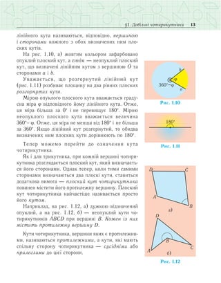 13§1. Довільні чотирикутники
лінійного кута називаються, відповідно, вершиною
і сторонами кожного з обох визначених ним пло­
ских кутів.
На рис. 1.10, а) жовтим кольором зафарбовано
опуклий плоский кут, а синім — неопуклий плоский
кут, що визначені лінійним кутом з вершиною О та
сторонами а і b.
Уважається, що розгорнутий лінійний кут
(рис. 1.11) розбиває площину на два рівних плоских
розгорнутих кути.
Мірою опуклого плоского кута вважається граду­
сна міра j відповідного йому лінійного кута. Отже,
ця міра більша за 0° і не перевищує 180°. Мірою
неопуклого плоского кута вважається величина
360°- j. Отже, ця міра не менша від 180° і не більша
за 360°. Якщо лінійний кут розгорнутий, то обидва
визначених ним плоских кути дорівнюють по 180°.
Тепер можемо перейти до означення кута
чо­тирикутника.
Як і для трикутника, при кожній вершині чотири­
кутника розглядається плоский кут, який визначаєть­
ся його сторонами. Однак тепер, коли тими самими
сторонами визначаються два плоскі кути, ставиться
додаткова вимога — плоский кут чотирикутника
повинен містити його протилежну вершину. Плоский
кут чотирикутника найчастіше називається просто
його кутом.
Наприклад, на рис. 1.12, а) дужкою відзначений
опуклий, а на рис. 1.12, б) — неопуклий кути чо­
тирикутників АВСD при вершині В. Кожен із них
містить протилежну вершину D.
Кути чотирикутника, вершини яких є протилежни­
ми, називаються протилежними, а кути, які мають
спільну сторону чотирикутника — сусідніми або
прилеглими до цієї сторони.
 