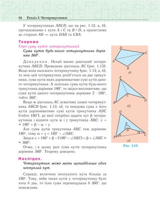 14 Розділ І. Чотирикутники
У чотирикутниках АВСD, що на рис. 1.12, а, б),
протилежними є кути А і С та В і D, а прилеглими
до сторони АВ — кути DАВ та СВА.
Те о р е м а
(про суму кутів чотирикутника).
Сума кутів будь-якого чотирикутника дорів-
нює 360°.
Д о в е д е н н я . Нехай маємо довільний чотири­
кутник АВСD. Проведемо діагональ АС (рис. 1.13).
Якщо вона належить чотирикутнику (рис. 1.13, а, б),
то нею цей чотирикутник розіб’ється на два трикут­
ники, сума кутів яких дорівнюватиме сумі кутів дано­
го чотирикутника. А оскільки сума кутів будь-якого
трикутника дорівнює 180°, то звідси випливатиме, що
сума кутів даного чотирикутника дорівнює 2 · 180°,
тобто 360°.
Якщо ж діагональ АС лежатиме ззовні чотирикут­
ника АВСD (рис. 1.13, в), то невідома сума х його
кутів дорівнюватиме сумі кутів трикутника АDС
(тобто 180°), до якої потрібно додати кут b чотири­
кутника і відняти кути a і g трикутника АВС: х =
= 180° + b - a - g.
Але сума кутів трикутника АВС теж дорівнює
180°, тому a + g = 180° - ∠ABC:
Звідси х = 180° + b - (180° - ∠ABC) = b + ∠ABC =
= 360°.
Отже, і в цьому разі сума кутів чотирикутника
дорівнює 360°. Теорему доведено.
Н а с л і д о к .
Чотирикутник може мати щонайбільше один
неопуклий кут.
Справді, величина неопуклого кута більша за
180°. Тому, якби таких кутів у чотирикутнику було
хоча б два, то їхня сума перевищувала б 360°, що
неможливо.
 