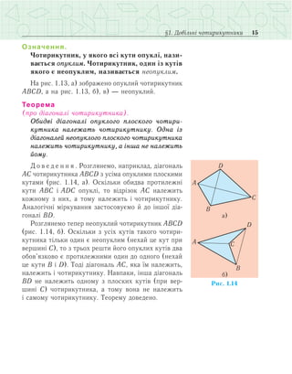 15§1. Довільні чотирикутники
Означення.
Чотирикутник, у якого всі кути опуклі, нази-
вається опуклим. Чотирикутник, один із кутів
якого є неопуклим, називається неопуклим.
На рис. 1.13, а) зображено опуклий чотирикутник
АВСD, а на рис. 1.13, б), в) — неопуклий.
Теорема
(про діагоналі чотирикутника).
Обидві діагоналі опуклого плоского чотири-
кутника належать чотирикутнику. Одна із
діагоналей неопуклого плоского чотирикутника
належить чотирикутнику, а інша не належить
йому.
Д о в е д е н н я . Розглянемо, наприклад, діагональ
АС чотирикутника ABCD з усіма опуклими плоскими
кутами (рис. 1.14, а). Оскільки обидва протилежні
кути АВС і ADC опуклі, то відрізок АС належить
кожному з них, а тому належить і чотирикутнику.
Аналогічні міркування застосовуємо й до іншої діа­
гоналі ВD.
Розглянемо тепер неопуклий чотирикутник АВСD
(рис. 1.14, б). Оскільки з усіх кутів такого чотири­
кутника тільки один є неопуклим (нехай це кут при
вершині С), то з трьох решти його опуклих кутів два
обов’язково є протилежними один до одного (нехай
це кути В і D). Тоді діагональ АС, яка їм належить,
належить і чотирикутнику. Навпаки, інша діагональ
ВD не належить одному з плоских кутів (при вер­
шині С) чотирикутника, а тому вона не належить
і самому чотирикутнику. Теорему доведено.
 