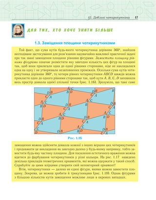 17§1. Довільні чотирикутники
Д л я т и х , х т о х о ч е з н а т и б і л ь ш е
1.3. Заміщення площини чотирикутниками
Той факт, що сума кутів будь-якого чотирикутника дорівнює 360°, знайшов
несподіване застосування для розв’язання надзвичайно важливої практичної задачі
про так звані замощення площини рівними фігурами. Замостити площину рів-
ними фігурами означає розмістити яку завгодно кількість цих фігур на площині
так, щоб вони прилягали одна до одної рівними сторонами, ніде не накладалися
одна на одну і не утворювали незаповнених проміжків. Оскільки сума кутів чоти­
рикутника дорівнює 360°, то чотири рівних чотирикутники АВСD завжди можна
прикласти один до одного рівними сторонами так, щоб кути А, В, С, D заповнили
весь простір довкола однієї спільної точки (рис. 1.16). Зрозуміло, що таке саме
замощення можна здійснити довкола кожної з інших вершин цих чотирикутників
і продовжити це викладання як завгодно далеко у будь-якому напрямку, тобто за­
мостити будь-яку частину площини. Для посилення естетичного враження можна
вдатися до фарбування чотирикутників у різні кольори. На рис. 1.17 наведено
декілька прикладів геометричних орнаментів, які можна одержати у такий спосіб.
Спробуйте за цими взірцями створити свій неповторний орнамент!
Втім, чотирикутники — далеко не єдині фігури, якими можна замостити пло­
щину. Зокрема, це можна зробити й трикутниками (рис. 1.18). Однак фігурами
з більшою кількістю кутів замощення можливе лише в окремих випадках.
 