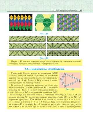 19§1. Довільні чотирикутники
На рис. 1.19 наведені приклади декоративних орнаментів, створених на основі
замощення площини трикутниками і чотирикутниками.
1.4. «Нежорсткість» чотирикутника
Уявімо собі фізичну модель чотирикутника АВСD
у вигляді чотирьох планок, скріплених за допомогою
шарнірів так, що вони можуть повертатися одна віднос­
но одної (рис. 1.20). Діагоналі АС у цій моделі немає,
вона проведена на рисунку умовно.
Із нерівності трикутника випливає, що існує ціла
множина значень для довжини відрізка АС із числового
проміжку (|а - b|; а + b), за яких при заданих довжинах
сторін АВ = а та ВС = b існуватиме трикутник АВС.
Так само існує ціла множина значень з числового проміжку (|c - d|; c + d) для
довжини відрізка АС, за яких при заданих довжинах сторін CD = c та AD = d
існуватиме трикутник АСD. Нехай m — більше зі значень |а - b| та |с - d|,
а n — менше зі значень a + b і c + d. Тоді для будь-якого зі значень для довжи­
ни відрізка АС з проміжку (m; n) одночасно існуватимуть обидва трикутники
АВС і АСD. А це свідчить про те, що коли існує хоча б один із чотирикутників
 
