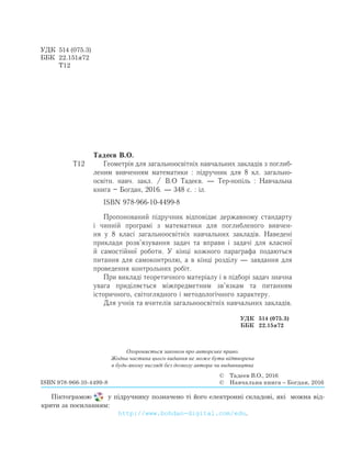 Тадеєв В.О.
Т12		 Геометрія для загальноосвітніх навчальних закладів з поглиб­
леним вивченням математики : підручник для 8 кл. загально­
освітн. навч. закл. / В.О Тадеєв. — Тер-нопіль : Навчальна
книга – Богдан, 2016. — 348 с. : іл.
		 ISBN 978-966-10-4499-8
Ïðîïîíîâàíèé ï³äðó÷íèê â³äïîâ³äàº äåðæàâíîìó ñòàíäàðòó
³ ÷èíн³é ïðîãðàì³ з математики для поглибленого вивчен­
ня у 8 класі çàãàëüíîоñâ³òí³õ íàâ÷àëüíèõ çàêëàä³â. Наведені
приклади розв’язування задач та вправи і задачі для класної
й самостійної роботи. У кінці кожного параграфа подаються
питання для самоконтролю, а в кінці розділу — завдання для
проведення контрольних робіт.
При викладі теоретичного матеріалу і в підборі задач зíà÷íà
óâàãà ïðèä³ëÿºòüñÿ міжпредметним зв’язкам та ïèòàíнÿì
³ñòîðè÷íîãî, ñâ³òîãëÿäíîãî і ìåòîäîëîã³÷íîãî õàðàêòåðó.
Для учнів та вчителів загальноосвітніх навчальних закладів.
УДК	 514 (075.3)
ББК	 22.151я72
	 Т12
Охороняється законом про авторське право.
Жодна частина цього видання не може бути відтворена
в будь-якому вигляді без дозволу автора чи видавництва
ISBN 978-966-10-4499-8
©	 Тадеєв В.О., 2016
©	 Навчальна книга – Богдан, 2016
УДК	 514 (075.3)
ББК	 22.15я72
Піктограмою   у підручнику позначено ті його електронні складові, які  можна від-
крити за посиланням:
http://www.bohdan-digital.com/edu.
 