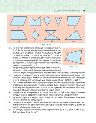 21§1. Довільні чотирикутники
	 2○
.	 На рис. 1.23 зображено чотирикутникіз вершинами А,
В, С, D. Чи можна цей чотирикутник позначити так:
а) АВСD; б) ВСDА; в) DСВА; г) АDВС; ґ) АСВD?
Назвіть вершини, сусідні з вершиною В. Назвіть
сторони, суміжні зі стороною АD. Назвіть вершину,
протилежну до вершини С, та сторону, протилежну
до сторони АD. Назвіть кути, прилеглі до сторони СD,
та кут, протилежний куту А.
	 3○
.	 Накресліть два чотирикутники, один із яких опуклий,
а інший — неопуклий. Визначте вимірюванням їхні
сторони й кути. Чому дорівнюють периметри та суми кутів цих чотирикутників?
	 4○
.	 Накресліть чотирикутник, у якому дві протилежні сторони паралельні і до-
рівнюють відповідно 3 см і 5 см. Чи можна виконати побудови так, щоб один
із кутів одержаного чотирикутника дорівнював: а) 55°; б) 130°; в) 220°?
	5○
.	 Два рівних рівнобедрених трикутники прикладають один до одного рівними
сторонами. За яких умов утворена фігура буде чотирикутником? Коли цей
чотирикутник буде опуклим, а коли — неопуклим? Як зміняться відповіді,
якщо рівнобедрені трикутники будуть нерівними?
	6○
.	 Накресліть чотирикутники, в якого три кути: а) гострі; б) прямі; в) тупі. У якому
випадку можна одержати як опуклий, так і неопуклий чотирикутник?
	7○
.	 Чи може існувати чотирикутник з усіма: а)  гострими; б) прямими; в) тупими
кутами? Відповідь обґрунтуйте.
	 8○
.	 Накресліть чотирикутник із взаємно перпендикулярними діагоналями, які:
а) перетинаються; б) перетинаються і одна з них точкою перетину ділиться
навпіл; в) не перетинаються.
	9○
.	 Чи можуть сторони чотирикутника дорівнювати: а) 1 см, 2 см, 4 см, 8 см;
б) 3 см, 5 см, 6 см, 14 см?
 