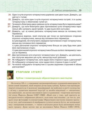23§1. Довільні чотирикутники
	 24.	 Один із кутів опуклого чотирикутника дорівнює сумі двох інших. Доведіть, що
цей кут є тупим.
	 25.	 Доведіть, що коли один із кутів опуклого чотирикутника гострий, то в цьому
чотирикутнику є обов’язково тупий кут.
	26●
.	 Чи можуть бісектриси двох суміжних кутів чотирикутника бути паралельними?
	27●
.	 Доведіть, що коли бісектриси двох протилежних кутів чотирикутника пара-
лельні або належать одній прямій, то два інших його кути рівні.
	28●
.	 Доведіть, що: а) кожна діагональ чотирикутника менша за половину його
периметра;
	 	 б)  довжина відрізка, який сполучає дві точки на протилежних сторонах
опуклого чотирикутника, менша від половини його периметра;
	 	 в) сума відрізків, які сполучають середини протилежних сторін чотирикутника,
менша від половини його периметра;
	 	 г) сума діагоналей опуклого чотирикутника більша за суму будь-яких двох
його протилежних сторін;
	 	 ґ) сума діагоналей опуклого чотирикутника більша за його півпериметр і мен-
ша за периметр.
	29●
.	 Два протилежних кути опуклого чотирикутника тупі. Доведіть, що діагональ,
яка сполучає вершини цих кутів, менша від іншої діагоналі.
	30●
.	 Як побудувати чотирикутник, коли задані його сторони й одна з діагоналей?
	31●
.	 Як побудувати чотирикутник, коли задані його сторони й один із кутів?
	32●
.	 Чи можна побудувати чотирикутник із трьома заданими сторонами й обома
діагоналями?
С т о р і н к и і с т о р і ї
Кубізм і геометризація образотворчого мистецтва
На початку ХХ ст. у середовищі західноєвропейських художників-авангардистів
виник новий напрямок, який невдовзі дістав назву кубізму. Кубізм став відповіддю
творчої спільноти на ті величезні трансформації, які відбулися в житті суспільства
у зв’язку з розвитком машинної індустрії та засобів комунікації — «механічних
сил цивілізації», як влучно висловився один із художників і теоретиків мистецтва
тієї епохи Марсель Дюшан (1887–1968). «Який сенс у тому, щоб прагнути до
натуралістичного зображення дійсності, коли вона така мінлива і, до того ж, для
цього існує фотографія та кінематограф. Образотворче мистецтво повинне прагну­
ти до того, щоб вловлювати й відображати сутнісні аспекти буття, які непідвладні
часу і випадковим впливам», — такою в загальних рисах була закономірна логіка
цього процесу. Дуже влучно про це висловився Пабло Пікассо (1881–1973),
 
