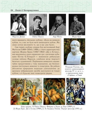 24 Розділ І. Чотирикутники
якого вважають «батьком» кубізму: «Коли ми виявили
кубізм, то у нас не було мети винаходити кубізм. Ми
лише хотіли висловити те, що в нас уже було».
Сам термін «кубізм» уперше був застосований Анрі
Матіссом (1869–1954) у 1908 р. в його характеристиці
картини Жоржа Брака (1882–1963) «Дім в Естаку»,
яка викликала в нього враження гри з дитячими куби­
ками (Естак (L’Estaque) — живописне рибальське
селище поблизу Марселя, улюблене місце творчості
багатьох художників). Порівняння виявилося надзви­
чайно продуктивним у тому відношенні, що безпосе­
редньо пов’язувало живопис із геометрією. Це робило
абсолютно природним подальше узагальнення: до
арсеналу зображальних засобів залучалися не тільки
кубічні, а й будь-які інші геометричні форми.
Марсель Дюшан Пабло Пікассо Анрі Матісс Жорж Брак
Погруддя Платона, зна-
менитого давньогрецького
філософа ІV ст. до н. е.,
у національному парку
«Софіївка» в Умані
Зліва направо. 1) Пабло Пікассо. Фабрика в Хорта де Ебро (1909 р.);
2) Жорж Брак. Дім в Естаку (1908 р.); 3) Людмила Попова. Портрет філософа (1915 р.).
 