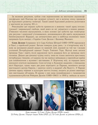 25§1. Довільні чотирикутники
За великим рахунком, кубізм став перенесенням на мистецтво науково-фі­
лософських ідей Платона про незмінні сутності, які в античну епоху призвели
до бурхливого розвитку геометрії. Такий самий бурхливий розвиток розпочався
у мистецтві на початку ХХ ст.
Революційні ідеї перших кубістів привнесли в живопис такий заряд інтелек­
туальної і виражальної свободи, який довго не міг уміщатися в певних рамках.
З’явилися численні відгалуження, в яких основні ідеї кубістів про геометриза­
цію рисунка і композиції уточнювалися, доповнювалися або навіть звужувалися
(мінімізувалися). Відрадно, що зачинателями двох із найбільш впливових таких
напрямків були вихідці з України Соня Делоне і Казимир Малевич.
Соня Делоне (справжнє ім’я Сара Єліївна Штерн) (1885–1979) народилася
в Одесі у єврейській родині. Батьки померли дуже рано, і в п’ятирічному віці її
взяв на виховання рідний дядько по маминій лінії, відомий на той час і вельми
успішний Петербурзький адвокат Генріх Товієвич Терк. Відтоді вона носила
прізвище Терк і навіть після одруження часто додавала його до прізвища свого
чоловіка. Дядько дав дівчинці чудову освіту: вона не тільки закінчила престижну
петербурзьку гімназію, а й щороку під час канікул виїжджала у європейські країни
для ознайомлення з музеями і виставками. У 18-річному віці, за порадою свого
шкільного вчителя малювання, Соня вступає в Художню академію у німецькому
місті Карлсруе, однак через два роки переїздить до Парижа, визнаного центра
мистецького центру Європи, і закінчує освіту в академії «Ла Палетт». У Парижі
дівчина одразу поринає в культурне життя столиці, входить до різних авангард­
них мистецьких об’єднань. В одному з них вона познайомилася з талановитим
художником-кубістом Робером Делоне (1885–1941) і в 1910 р. вийшла за нього
Зліва направо. 1) Соня і Робер Делоне (1920-і роки);
2) Робер Делоне. Портрет мадам Хейм (1927 р.); 3) Соня Делоне за роботою (1926 р.).
 