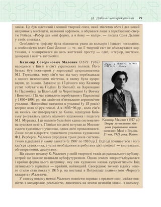 27§1. Довільні чотирикутники
заміж. Це був щасливий і міцний творчий союз, який збагатив обох і дав новий
напрямок у мистецтві, названий орфізмом, а обірвався лише з передчасною смер­
тю Робера. «Робер дав мені форму, а я йому — колір», — писала Соня Делоне
у своїх спогадах.
Особливістю орфізму була підвищена увага до кольорів і їхнього поєднання,
а особливістю вдачі Соні Делоне — те, що її творчий світ не обмежувався кар­
тинами, а поширювався на весь життєвий простір — одяг, інтер’єр, костюми,
декорації і навіть автомобілі.
Казимир Северинович Малевич (1879–1935)
народився у Києві в сім’ї українських поляків. Його
батько був інженером у корпорації цукрозаводчика
М.І. Терещенка, тому сім’я час від часу переїжджала
з одного невеличкого містечка, в якому була цукро­
варня, до іншого. Загалом до 17-річного віку Казимир
устиг побувати на Поділлі (у Ямполі), на Харківщині
(у Пархомівці та Білопіллі) та Чернігівщині (у Вовчку
і Конотопі). Під час тривалого перебування у Пархомівці
у 1890–1894 рр. він закінчив п’ятикласне агрономічне
училище. Наприкінці навчання в училищі (у 15 років)
вперше взяв до рук пензлі. А в 1895–96 рр., коли сім’я
на якийсь час повернулася до Києва, відвідував Київ­
ську рисувальну школу відомого художника і педагога
М.І. Мурашка. І це надовго була його єдина систематич­
на художня освіта. Пізніше він двічі вступав до Москов­
ського художнього училища, однак двічі провалювався.
Лише після відкриття приватного училища художника
Ф.І. Рерберга, Малевич упродовж трьох років система­
тично відвідував у ньому заняття (з 1907 по 1910 рр.). Відтоді починається і його
кар’єра художника, з усіма необхідними атрибутами цієї професії — виставками,
обговореннями, диспутами.
Від самого початку К. Малевич у своїй творчості тяжів до радикального кубізму,
котрий ще інакше називали кубофутуризмом. Однак згодом викристалізувалася
і крайня форма цього напрямку, яку сам художник назвав супрематизмом (від
латинського supremus — крайній, найвищий). Своєрідною точкою відліку ново­
го стилю став показ у 1915 р. на виставці в Петрограді знаменитого «Чорного
квадрата» Малевича.
У своєму новому методі Малевич повністю пориває з предметною і майже пов­
ністю з кольоровою реальністю, дивлячись на землю немовби ззовні, з космосу.
Казимир Малевич (1927 р.)
Зверху латинськими літе-
рами українською мовою
написано: Мамі з Берліна.
21 мая, 1927 року. Казим.
 