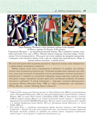 29§1. Довільні чотирикутники
Він сам конструює свою художню реальність, беручи за основу лише найпростіші
і найпрозоріші геометричні елементи.
Майже одразу після свого утвердження в живописі та дизайні, ідеї кубізму
почали свою експансію на архітектуру. Особливо яскраво вони заявляли про себе
тоді, коли нові технології та матеріали істотно розширювали технічні можливості
будівництва. У поданій тут композиції зображена низка видатних сучасних архі­
тектурних споруд і ансамблів з різних країн світу, від Канади до Японії, які можна
пов’язати з кубізмом1)
. У центрі композиції — твір-жарт сучасного британського
художника Філіпа Абсолона (нар. 1960 р.) «Кессі розмірковує над кубізмом»
(Philip Absolon. «Cassie Thinking About Cubism»)2)
.
1)
	 Справа наліво і зверху вниз: Будинок музики у м. Порто (Португалія, 2005 р.); вулиця Будинків-
кубів у Роттердамі (Нідерланди, 1984 р.); нове крило Королівського музею Онтаріо у Торонто
(Канада, 2007 р.); вежа «Херст-Тауер» у Нью-Йорку (США, 2006 р.); Банк Китаю у Гонконзі
(1990 р.); офісна споруда «Фацет» у м. Утрехті (у висотній частині споруди — головний офіс
фармацевтичної компанії MEDIQ) (Нідерланди, 2011 р.); музей сучасної архітектури і дизайну
у м. Імабарі (префектура Ехіме, Японія, 2011 р.); Центральна міська бібліотека у м. Сієтлі
(США, 2004 р.).
2)
	 Ім’я кішки Кессі — англійська зменшувальна форма жіночого грецького імені Кассандра
(у Британії — Кетрін). Це може мати символічний зміст. За античною легендою, провісниця
Кассандра закликала троянців не приймати від ахейців їхнього подарунка («троянського
коня»), однак ті не послухали її і жорстоко поплатилися за це.
Твори Казимира Малевича у стилі класичного кубізму (зліва направо):
1) Жінка з відрами; 2) Лісоруб; 3) На сінокосі.
Супрематизм Малевича — це високоінтелектуальний живопис. Його сприйняття потребує теоре-
тичної підготовки. Саме тому у 1922 р. Малевич написав спеціальну теоретичну працю: «Супре-
матизм. Світ як безпредметність». Після цього він істотно відійшов від принципів супрематизму
і повернувся в бік класичного кубізму. Саме у цей час з’явився його крилатий вислів: «Якщо ти
прагнеш вивчати мистецтво, то вивчай кубізм».
 
