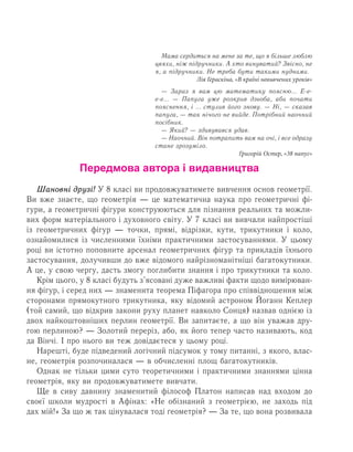 Передмова автора і видавництва
Øàíîâí³ äðóç³! У 8 класі ви продовжуватимете вивчення основ геометрії.
Ви вже знаєте, що геометрія — це математична наука про геометричні фі­
гури, а геометричні фігури конструюються для пізнання реальних та можли­
вих форм матеріального і духовного світу. У 7 класі ви вивчали найпростіші
із геометричних фігур — точки, прямі, відрізки, кути, трикутники і коло,
ознайомилися із численними їхніми практичними застосуваннями. У цьому
році ви істотно поповните арсенал геометричних фігур та прикладів їхнього
застосування, долучивши до вже відомого найрізноманітніші багатокутники.
А це, у свою чергу, дасть змогу поглибити знання і про трикутники та коло.
Крім цього, у 8 класі будуть з’ясовані дуже важливі факти щодо вимірюван­
ня фігур, і серед них — знаменита теорема Піфагора про співвідношення між
сторонами прямокутного трикутника, яку відомий астроном Йоганн Кеплер
(той самий, що відкрив закони руху планет навколо Сонця) назвав однією із
двох найкоштовніших перлин геометрії. Ви запитаєте, а що він уважав дру­
гою перлиною? — Золотий переріз, або, як його тепер часто називають, код
да Вінчі. І про нього ви теж довідаєтеся у цьому році.
Нарешті, буде підведений логічний підсумок у тому питанні, з якого, влас­
не, геометрія розпочиналася — в обчисленні площ багатокутників.
Однак не тільки цими суто теоретичними і практичними знаннями цінна
геометрія, яку ви продовжуватимете вивчати.
Ще в сиву давнину знаменитий філософ Платон написав над входом до
своєї школи мудрості в Афінах: «Нå îá³çíàíèé ç ãåîìåòð³ºþ, нå çàõîäü під
дах мій!» За що ж так цінувалася тоді геометрія? — За те, що вона розвивала
Мама сердиться на мене за те, що я більше люблю
цвяхи, ніж підручники. А хто винуватий? Звісно, не
я, а підручники. Не треба бути такими нудними.
Лія Гераскіна, «В країні невивчених уроків»
— Зараз я вам цю математику поясню... Е-е-
е-е... — Папуга уже розкрив дзьоба, аби почати
пояснення, і ... стулив його знову. — Ні, — сказав
папуга, — так нічого не вийде. Потрібний наочний
посібник.
— Який? — здивувався удав.
— Наочний. Він потрапить вам на очі, і все одразу
стане зрозуміло.
Григорій Остер, «38 папуг»
 