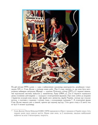 На цій світлині 1970-х років — одна з найвідоміших художниць-авангардисток, дизайнерок і моде-
льєрок ХХ ст. Соня Делоне з ескізами нових робіт. Про її славу свідчить те, що вона була наго-
роджена найвищою нагородою Франції — орденом Почесного легіону (1975 р.) і першою жінкою,
чия персональна виставка відбулася у знаменитому Луврі (1964 р.). Уся її творчість надихалася
двома головними субстанціями — кольором і геометричними формами. Про свою любов до яскравих
і барвистих кольорів вона писала: «Це фарби мого дитинства, фарби України, спогади про сільське
весілля, з платтями у червоних і зелених тонах, з кольоровими стрічками»1)
. А геометричні форми
Соня Делоне вивчала уже в гімназії, мріючи про наукову кар’єру. І без цього етапу в її житті теж
не було б великої художниці.
1)
	 Соня Делоне (Sonia Delaunay) (1885–1979) народилася в Одесі і прожила в Україні лише п’ять
перших років свого довгого життя. Однак саме вони, за її визнанням, наклали найбільший
відбиток на всю її багатогранну творчість.
 