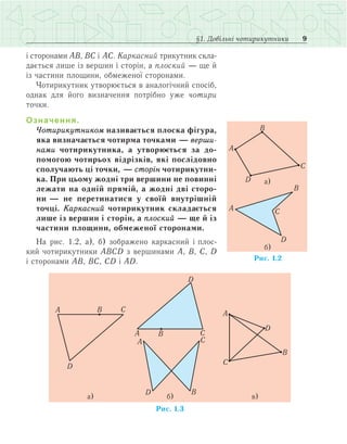 9§1. Довільні чотирикутники
і сторонами АВ, ВС і АС. Каркасний трикутник скла­
дається лише із вершин і сторін, а плоский — ще й
із частини площини, обмеженої сторонами.
Чотирикутник утворюється в аналогічний спосіб,
однак для його визначення потрібно уже чотири
точки.
Означення.
Чотирикутником називається плоска фігура,
яка визначається чотирма точками — верши-
нами чотирикутника, а утворюється за до-
помогою чотирьох відрізків, які послідовно
сполучають ці точки, — сторін чотирикутни-
ка. При цьому жодні три вершини не повинні
лежати на одній прямій, а жодні дві сторо-
ни — не перетинатися у своїй внутрішній
точці. Каркасний чотирикутник складається
лише із вершин і сторін, а плоский — ще й із
частини площини, обмеженої сторонами.
На рис. 1.2, а), б) зображено каркасний і плос­
кий чотирикутники АВСD з вершинами А, В, С, D
і сторонами АВ, ВС, CD і АD.
 