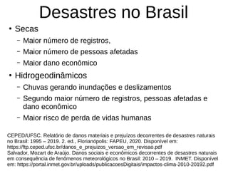 Desastres no Brasil
●
Secas
– Maior número de registros,
– Maior número de pessoas afetadas
– Maior dano econômico
●
Hidrogeodinâmicos
– Chuvas gerando inundações e deslizamentos
– Segundo maior número de registros, pessoas afetadas e
dano econômico
– Maior risco de perda de vidas humanas
CEPED/UFSC. Relatório de danos materiais e prejuízos decorrentes de desastres naturais
no Brasil: 1995 – 2019. 2. ed., Florianópolis: FAPEU, 2020. Disponível em:
https://ftp.ceped.ufsc.br/danos_e_prejuizos_versao_em_revisao.pdf
Salvador, Mozart de Araújo. Danos sociais e econômicos decorrentes de desastres naturais
em consequência de fenômenos meteorológicos no Brasil: 2010 – 2019. INMET. Disponível
em: https://portal.inmet.gov.br/uploads/publicacoesDigitais/impactos-clima-2010-20192.pdf
 