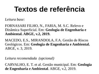 Textos de referência
Leitura base:
FORNASARI FILHO, N., FARIA, M. S.C. Relevo e
Dinâmica Superficial. Em: Geologia de Engenharia e
Ambiental. ABGE, v.2, 2019.
MACEDO, E.S., MIRANDOLA, F.A. Gestão de Riscos
Geológicos. Em: Geologia de Engenharia e Ambiental.
ABGE, v. 3, 2019.
Leitura recomendada (opcional)
CARVALHO, E. T. et al. Gestão municipal. Em: Geologia
de Engenharia e Ambiental. ABGE, v.2, 2019.
 