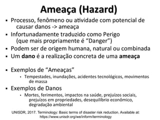 Ameaça (Hazard)
Ameaça (Hazard)
§ Processo, fenômeno ou atividade com potencial de
causar danos -> ameaça
§ Infortunadamente traduzido como Perigo
(que mais propriamente é “Danger”)
§ Podem ser de origem humana, natural ou combinada
§ Um dano é a realização concreta de uma ameaça
§ Exemplos de “Ameaças”
• Tempestades, inundações, acidentes tecnológicos, movimentos
de massa
§ Exemplos de Danos
• Mortes, ferimentos, impactos na saúde, prejuízos sociais,
prejuízos em propriedades, desequilíbrio econômico,
degradação ambiental
UNISDR, 2017. Terminology: Basic terms of disaster risk reduction. Available at:
https://www.unisdr.org/we/inform/terminology
 