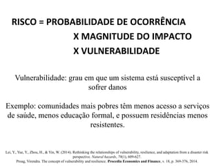 RISCO = PROBABILIDADE DE OCORRÊNCIA
X MAGNITUDE DO IMPACTO
X VULNERABILIDADE
Vulnerabilidade: grau em que um sistema está susceptível a
sofrer danos
Exemplo: comunidades mais pobres têm menos acesso a serviços
de saúde, menos educação formal, e possuem residências menos
resistentes.
Lei, Y., Yue, Y., Zhou, H., & Yin, W. (2014). Rethinking the relationships of vulnerability, resilience, and adaptation from a disaster risk
perspective. Natural hazards, 70(1), 609-627.
Proag, Virendra. The concept of vulnerability and resilience. Procedia Economics and Finance, v. 18, p. 369-376, 2014.
 