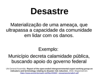 Desastre
Materialização de uma ameaça, que
ultrapassa a capacidade da comunidade
em lidar com os danos.
Exemplo:
Município decreta calamidade pública,
buscando apoio do governo federal
UN General Assembly: Report of the open-ended intergovernmental expert working group on
indicators and terminology relating to disaster risk reduction. 2016. Disponível em:
https://www.preventionweb.net/files/50683_oiewgreportenglish.pdf
 