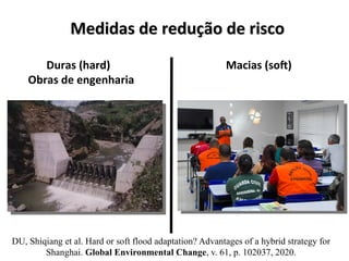 Medidas de redução de risco
Medidas de redução de risco
Duras (hard)
Obras de engenharia
Macias (soft)
DU, Shiqiang et al. Hard or soft flood adaptation? Advantages of a hybrid strategy for
Shanghai. Global Environmental Change, v. 61, p. 102037, 2020.
 