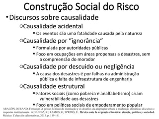 Construção Social do Risco
•Discursos sobre causalidade
oCausalidade acidental
§ Os eventos são uma fatalidade causada pela natureza
oCausalidade por “ignorância”
§ Formulada por autoridades públicas
§ Foco em ocupações em áreas propensas a desastres, sem
a compreensão do morador
oCausalidade por descuido ou negligência
§ A causa dos desastres é por falhas na administração
pública e falta de infraestrutura de engenharia
oCausalidade estrutural
§ Fatores sociais (como pobreza e analfabetismo) criam
vulnerabilidade aos desastres
§ Foco em políticas sociais de empoderamento popular
ARAGÓN-DURAND, Fernando. A gestão do risco de inundação e os desafios da adaptação urbana a mudanças climáticas discursos e
respostas institucionais. In: NÚNEZ, X.; RAMOS, G; SPRING, Ú. México ante la urgencia climática: ciencia, política y sociedad.
México: Colección Alternativas, 2015. p. 139-161.
 