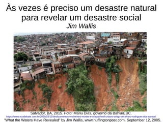 Às vezes é preciso um desastre natural
para revelar um desastre social
Jim Wallis
"What the Waters Have Revealed" by Jim Wallis, www.huffingtonpost.com. September 12, 2005.
Salvador, BA, 2015. Foto: Manu Dias, governo da Bahia/EBC.
https://www.ecodebate.com.br/2020/03/11/deslizamentos-enchentes-mortes-e-o-apartheid-urbano-artigo-de-alvaro-rodrigues-dos-santos/
 