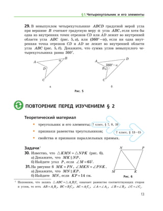 13
29.	В невыпуклом четырехугольнике ABCD градусной мерой угла
при вершине B считают градусную меру α угла ABC, если хотя бы
одна из внутренних точек отрезков СD или AD лежит во внутренней
области угла ABC (рис. 5, а), или ( )360° − α , если ни одна внут-
ренняя точка отрезков CD и AD не лежит во внутренней области
угла ABC (рис. 5, б). Докажите, что сумма углов невыпуклого че-
тырехугольника равна 360°.
	 	
	 а	 б
Рис. 5
	 Повторение перед изучением § 2
Теоретический материал
•	 треугольник и его элементы;
•	 признаки равенства треугольников;
•	 свойства и признаки параллельных прямых.
Задачи 1
30.	 Известно, что  KMN NPK= (рис. 6).
а)	Докажите, что MK NP .
б)	Найдите угол P, если ∠ =M 65°.
31.	На рисунке 6 MK PN= , ∠ = ∠MKN PNK.
а)	Докажите, что MN KP .
б)	Найдите MN, если KP = 14 см. Рис. 6Рис. 6
7 клаcс, § 7, 8, 10
7 клаcс, § 13—15
§ 1.    Четырехугольник и его элементы
1
	 Напомним, что запись  ABC A B C= 1 1 1
означает равенство соответствующих сторон
и углов, то есть AB A B= 1 1
, BC B C= 1 1
, AC A C= 1 1
, ∠ = ∠A A1
, ∠ = ∠B B1
, ∠ = ∠C C1
.
 