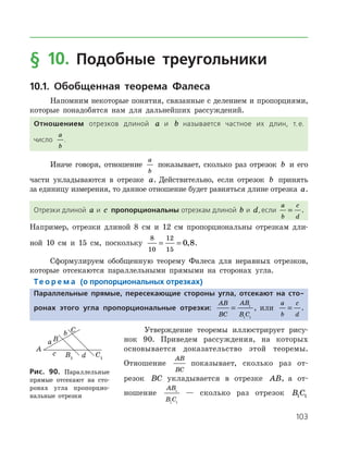 103
§ 10. Подобные треугольники
10.1. Обобщенная теорема Фалеса
Напомним некоторые понятия, связанные с делением и пропорциями,
которые понадобятся нам для дальнейших рассуждений.
Отношением отрезков длиной a и b называется частное их длин, т. е.
число
a
b
.
Иначе говоря, отношение
a
b
показывает, сколько раз отрезок b и его
части укладываются в отрезке a. Действительно, если отрезок b принять
за единицу измерения, то данное отношение будет равняться длине отрезка a.
Отрезки длиной a и c пропорциональны отрезкам длиной b и d,если
a
b
c
d
= .
Например, отрезки длиной 8 см и 12 см пропорциональны отрезкам дли­
ной 10 см и 15 см, поскольку
8
10
12
15
0 8= = , .
Сформулируем обобщенную теорему Фалеса для неравных отрезков,
которые отсекаются параллельными прямыми на сторонах угла.
Те о р е м а (о пропорциональных отрезках)
Параллельные прямые, пересекающие стороны угла, отсекают на сто-
ронах этого угла пропорциональные отрезки:
AB
BC
AB
B C
= 1
1 1
, или
a
b
c
d
= .
Утверждение теоремы иллюстрирует рису­-
нок 90. Приведем рассуждения, на ко­то­рых
основывается доказательство этой тео­ремы.
Отношение
AB
BC
показывает, сколько раз от­
резок BC укладывается в отрезке AB, а от­
ношение
AB
B C
1
1 1
— сколько раз отрезок B C1 1
Рис. 90. Параллельные
прямые отсекают на сто-
­­ронах угла про­пор­цио­
наль­ные отрезки
Рис. 90. Параллельные
прямые отсекают на сто-
­­ронах угла про­пор­цио­
наль­ные отрезки
 