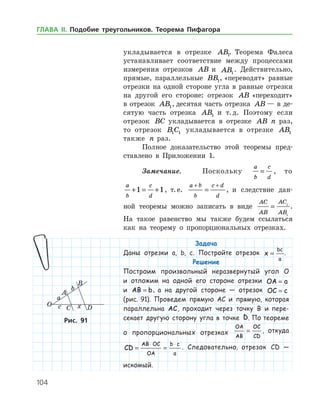 104
укладывается в отрезке AB1. Теорема Фалеса
устанавливает соответствие между процессами
измерения отрезков AB и AB1
. Действительно,
прямые, параллельные BB1, «переводят» равные
отрезки на одной стороне угла в равные отрезки
на другой его стороне: отрезок AB «переходит»
в отрезок AB1, десятая часть отрезка AB — в де­
сятую часть отрезка AB1 и т. д. Поэтому если
отрезок BC укладывается в отрезке AB n раз,
то отрезок B C1 1 укладывается в отрезке AB1
также n раз.
Полное доказательство этой теоремы пред­
ставлено в Приложении 1.
Замечание.	 Поскольку
a
b
c
d
= , то
a
b
c
d
+ = +1 1, т. е.
a b
b
c d
d
+ +
= , и следствие дан­
ной теоремы можно записать в виде
AC
AB
AC
AB
= 1
1
.
На такое равен­ство мы также будем ссылаться
как на теорему о пропорциональных отрезках.
Задача
Даны отрезки a, b, c. Постройте отрезок x
bc
a
= .
Решение
Построим произвольный неразвернутый угол O
и отложим на одной его стороне отрезки OA a=
и AB b= , а на другой стороне — отрезок OC c=
(рис. 91). Проведем прямую AC и прямую, которая
параллельна AC, проходит через точку B и пере-
секает другую сторону угла в точке D. По тео­реме
о пропорциональных отрезках
OA
AB
OC
CD
= , откуда
CD
AB OC
OA
b c
a
= =
⋅ ⋅
. Следовательно, отрезок CD —
искомый.
Рис. 91Рис. 91
ГЛАВА ІІ. Подобие треугольников. Теорема Пифагора
 