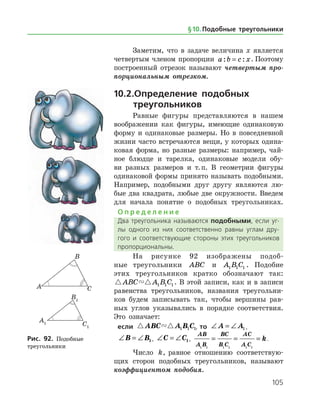 105
Заметим, что в задаче величина x является
четвертым членом пропорции a b c x: := . Поэтому
по­строенный отрезок называют четвертым про­
порциональным отрезком.
10.2.	Определение подобных
		треугольников
Равные фигуры представляются в нашем
воображении как фигуры, имеющие одинаковую
форму и одинаковые размеры. Но в повседневной
жизни часто встречаются вещи, у которых одина­
ковая форма, но разные размеры: например, чай­
ное блюдце и тарелка, одинаковые модели обу­
ви разных размеров и т. п. В геометрии фигуры
одинаковой формы принято называть подобными.
Например, подобными друг другу являются лю­
бые два квадрата, любые две окружности. Введем
для начала понятие о подобных треугольниках.
О п р е д е л е н и е
Два треугольника называются подобными, если уг­
лы одного из них соответственно равны углам дру­
гого и соответствующие стороны этих треугольников
пропорциональны.
На рисунке 92 изображены подоб­
ные тре­угольники ABC и A B C1 1 1 . Подобие
этих треугольников кратко обозначают так:
 ABC A B C1 1 1 . В этой записи, как и в записи
равенства тре­угольников, названия треугольни­
ков будем записывать так, чтобы вершины рав­
ных углов указывались в порядке соответствия.
Это означает:
если  ABC A B C1 1 1, то ∠ = ∠A A1,
∠ = ∠B B1, ∠ = ∠C C1,
AB
A B
BC
B C
AC
A C
k
1 1 1 1 1 1
= = = .
Число k, равное отношению соответствую­
щих сторон подобных треугольников, называют
коэффициентом подобия.
Рис. 92. Подобные
треугольники
Рис. 92. Подобные
треугольники
§ 10.    Подобные треугольники
 