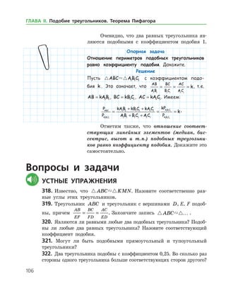 106
Опорная задача
Отношение периметров подобных треугольников
равно коэффициенту подобия. Докажите.
Решение
Пусть  ABC AB C1 1 1 с коэффициентом подо-
бия k . Это означает, что
AB
AB
BC
B C
AC
A C
k
1 1 1 1 1 1
= = = , т. е.
AB kAB= 1 1 , BC kB C= 1 1 , AC kA C= 1 1. Имеем:
P
P
kAB kB C kA C
AB B C A C
kP
P
ABC
A B C
A B C
A B C1 1 1
1 1 1
1 1
1 1 1 1 1 1
1 1 1 1 1 1
= =
+ +
+ + 11
= k.
Отметим также, что отношение соответ­
ствующих линейных элементов (медиан, бис­
сектрис, высот и т. п.) подобных треугольни­
ков равно коэффициенту подобия. Докажите это
самостоятельно.
Вопросы и задачи
	Устные упражнения
318.	Известно, что  ABC KMN. Назовите соответственно рав­
ные углы этих треугольников.
319.	 Треугольник ABC и треугольник с вершинами D, E, F подоб­
ны, причем
AB
EF
BC
FD
AC
ED
= = . Закончите запись  ABC … .
320.	 Являются ли равными любые два подобных треугольника? Подоб­
ны ли любые два равных треугольника? Назовите соответствующий
коэффициент подобия.
321. Могут ли быть подобными прямоугольный и тупоугольный
треугольники?
322.	 Два треугольника подобны с коэффициентом 0,25. Во сколько раз
стороны одного треугольника больше соответствующих сторон другого?
Очевидно, что два равных треугольника яв­
ляются подобными с коэффициентом подобия 1.
ГЛАВА ІІ. Подобие треугольников. Теорема Пифагора
 