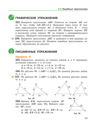 107
	 Графические упражнения
323.	Начертите треугольник ABC. Отметьте на стороне AB точ­
ку D так, чтобы AD DB: := 2 1. Проведите через точку D пря­
мую, параллельную стороне AC, и обозначьте точку E — точку
пересечения этой прямой со стороной BC. Измерьте отрезок BE
и вычислите длину отрезка EC по теореме о пропорциональных
отрезках. Проверьте полученный результат измерением.
	 324.	 Начертите треугольник ABC и проведите в нем среднюю ли­
нию DE, параллельную AC. Назовите подобные треугольники, ко­
торые образовались на рисунке.
	 Письменные упражнения
Уровень А
325.	Определите, являются ли отрезки длиной a и b пропорцио­
нальными отрезкам c и d, если:
а)	 a = 8 см, b = 24 см, c = 4 см, d = 12 см;
б)	 a = 9 см, b = 14 см, c = 7 см, d = 18 см.
326.	На рисунке 93  ABC A B C1 1 1. По данным рисунка найди­
те x и y.
	 327.	 На рисунке 94  ABC A B C1 1 1. По данным рисунка найди­
те x и y.
	 	 	 	
	Рис. 93	Рис. 94
328.	Прямая KM параллельна стороне AC
треугольника ABC (рис. 95). Найдите отре­
зок MC, если:
а) AK = 2 см, KB = 6 см, BM = 9 см;
б) AK KB: := 2 3, BC = 10 см. Рис. 95
§ 10.    Подобные треугольники
 