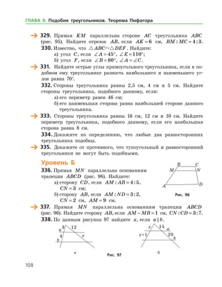 108
	 329.	 Прямая KM параллельна стороне AC треугольника ABC
(рис. 95). Найдите отрезок AB, если AK = 6 см, BM MC: := 4 3.
330.	Известно, что  ABC DEF . Найдите:
а) угол C, если ∠ = °A 45 , ∠ = °E 110 ;
б) угол F, если ∠ = °B 80 , ∠ = ∠A C.
	 331.	 Найдите острые углы прямоугольного треугольника, если в по­
добном ему треугольнике разность наибольшего и наименьшего уг­
лов равна 70°.
332.	Стороны треугольника равны 2,5 см, 4 см и 5 см. Найдите
стороны треугольника, подобного данному, если:
а)	его периметр равен 46 см;
б)	его наименьшая сторона равна наибольшей стороне данного
треугольника.
	 333.	 Стороны треугольника равны 16 см, 12 см и 10 см. Найдите
периметр треугольника, подобного данному, если его наибольшая
сторона равна 8 см.
334.	Докажите по определению, что любые два равносторонних
треугольника подобны.
	 335.	 Докажите от противного, что тупоугольный и равносторонний
треугольники не могут быть подобными.
Уровень Б
336.	Прямая MN параллельна основаниям
трапеции ABCD (рис. 96). Найдите:
а)	сторону CD, если AM AB: := 4 5,
CN = 3 см;
б)	сторону AB, если AM ND: := 3 2,
CN = 2 см, AM = 9 см.
	 337.	 Прямая MN параллельна основаниям трапеции ABCD
(рис. 96). Найдите сторону AB, если AM MB− = 1 см, CN CD: := 3 7.
338.	По данным рисунка 97 найдите x, если a b .
	 	
	 а	 б
Рис. 97
Рис. 96Рис. 96
ГЛАВА ІІ. Подобие треугольников. Теорема Пифагора
 