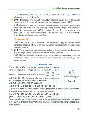 109
339.	Известно, что  ABC DEF, причем ∠ = °D 70 , ∠ = °B 55 .
Докажите, что AB AC= .
	 340.	 Известно, что  ABC KMN, причем ∠ + ∠ = °A M 90 . Дока­
жите, что AB — наибольшая сторона треугольника ABC.
341.	 Докажите, что треугольник с вершинами в серединах сторон дан­
ного треугольника подобен данному. Чему равен коэффициент подобия?
	 342.	 В треугольнике ABC точки D и E — середины сто­
рон AB иABC соответственно. Докажите, что  ABC DBE,
и найдите коэффициент подобия.
Уровень В
343.	Каждый из двух неравных, но подобных треугольников имеет
стороны длиной 12 см и 18 см. Найдите неизвестные стороны этих
треугольников.
	 344.	 Треугольники со сторонами a, b, c и b, c, d подобны. Докажите,
что коэффициент подобия не может быть равным 2.
345.	Найдите ошибку в «доказательстве» геометрического софизма:
отрезки параллельных прямых, заключенные между сторонами
угла, равны.
«Доказательство»
Пусть AB и CD — отрезки параллельных прямых,
которые пересекают стороны угла O (рис. 98). По те-
ореме о пропорциональных отрезках
AO
CO
BO
DO
= или
AO DO BO CO⋅ = ⋅ . Умножим обе части этого равенства
на отличную от нуля разность AB CD− :
AO DO AB CD BO CO AB CD⋅ ⋅ −( ) = ⋅ ⋅ −( ),
AO DO AB AO DO CD BO CO AB BO CO CD⋅ ⋅ − ⋅ ⋅ = ⋅ ⋅ − ⋅ ⋅ .
Перенесем первый член правой части равенства в левую часть равенства,
а второй член левой части — в правую часть:
AO DO AB BO CO AB AO DO CD BO CO CD⋅ ⋅ − ⋅ ⋅ = ⋅ ⋅ − ⋅ ⋅ , или
( ) ( )AO DO BO CO AB AO DO BO CO CD⋅ − ⋅ ⋅ = ⋅ − ⋅ ⋅ .
Разделив обе части последнего равенства на выражение в скобках, получим
AB CD= , т. е. отрезки параллельных прямых, заключенные между сторонами
угла, равны.
Рис. 98
§ 10.    Подобные треугольники
 