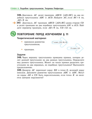 346.	Диагональ AC делит трапецию ABCD AD BC( ) на два по­
добных треугольника ABC и ACD. Найдите AC, если BC = 4 см,
AD = 9 см.
	 347.	 Диагональ AC трапеции ABCD AD BC( ) равна стороне CD
и делит трапецию на два подобных треугольника ABC и ACD. Най­
дите периметр трапеции, если AB = 9 см, CD = 12 см.
	 Повторение перед изучением § 11
Теоретический материал
•	 признаки равенства
	 треугольников;
•	 трапеция.
Задачи
348.	Через вершину треугольника проведена прямая, которая де­
лит данный треугольник на два равных треугольника. Определите
вид данного треугольника. Может ли такая прямая разделить тре­
угольник на два неравных, но подобных треугольника? Выскажите
предположение.
349.	Диаметр AC пересекает хорду BD в точке K, делящей хорду
пополам. Докажите равенство треугольников ABC и ADC. Могут
ли хорды AB и CD быть параллельными, если точка K не явля­
ется центром окружности?
7 класс, § 8, 10, 13
8 класс, § 5
ГЛАВА ІІ. Подобие треугольников. Теорема Пифагора
 