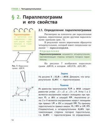 14
§ 2. Параллелограмм
и его свойства
2.1. Определение параллелограмма
Рассмотрим на плоскости две параллельные
прямые, пересеченные двумя другими параллель-
ными прямыми (рис. 7).
В результате такого пересечения образуется
четырехугольник, который имеет специальное на-
звание — параллелограмм.
О п р е д е л е н и е
Параллелограммом называется четырехугольник,
противолежащие стороны которого попарно парал­
лельны.
На рисунке 7 изображен параллело­
грамм ABCD, в котором AB CD , AD BC .
Задача
На рисунке 8  KLM MNK= . Докажите, что четы-
рехугольник KLMN — параллелограмм.
Решение
Из равенства треугольников KLM и MNK следует
равенство углов: ∠ = ∠1 2 и ∠ = ∠3 4. Углы 1 и 2
являются внутренними накрест лежащими при пря-
мых KL и MN и секущей KM . Аналогично уг­
лы 3 и 4 являются внутренними накрест лежащими
при прямых LM и KN и секущей KM. По признаку
параллельности прямых имеем: KL MN и LM KN .
Следовательно, в четырехугольнике KLMN про-
тиволежащие стороны попарно параллельны,
т. е. KLMN — параллелограмм по определению.
Рис. 7. Параллело­
грамм ABCD
Рис. 7. Параллело­
грамм ABCD
Рис. 8Рис. 8
Параллелограмм —
от греческих слов
«па­раллелос» — иду­
щий рядом, парал­
лельный, и «грам­
ма» — линия
ГЛАВА І. Четырехугольники
 
