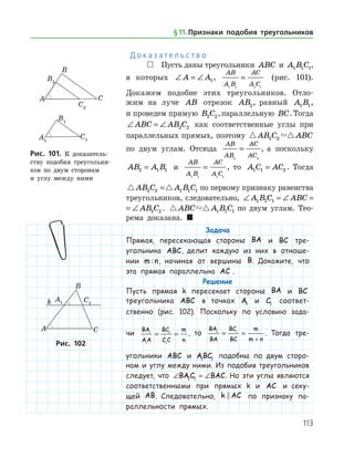 113
Д о к а з а т е л ь с т в о
 Пусть даны треугольники ABC и A B C1 1 1,
в которых ∠ = ∠A A1,
AB
A B
AC
A C1 1 1 1
= (рис. 101).
Докажем подобие этих треугольников. Отло­
жим на луче AB отрезок AB2, равный A B1 1,
и проведем прямую B C2 2,параллельную BC.Тогда
∠ = ∠ABC AB C2 2 как соответственные углы при
параллельных прямых, поэтому  AB C ABC2 2
по двум углам. Отсюда
AB
AB
AC
AC2 2
= , а поскольку
AB A B2 1 1= и
AB
A B
AC
A C1 1 1 1
= , то A C AC1 1 2= . Тогда
 AB C A B C2 2 1 1 1= по первому признаку равенства
треугольников, следовательно, ∠ = ∠ = ∠A B C ABC AB C1 1 1 2 2
∠ = ∠ = ∠A B C ABC AB C1 1 1 2 2 .  ABC A B C1 1 1 по двум углам. Тео­
рема доказана. 
Задача
Прямая, пересекающая стороны BA и BC тре­
угольника ABC, делит каждую из них в отноше-
нии m n: , начиная от вершины B. Докажите, что
эта прямая параллельна AC .
Решение
Пусть прямая k пересекает стороны BA и BC
треугольника ABC в точках A1 и C1 соответ­
ственно (рис. 102). Поскольку по условию зада-
чи
BA
AA
BC
C C
m
n
1
1
1
1
= = , то
BA
BA
BC
BC
m
m n
1 1
= =
+
. Тогда тре­
угольники ABC и ABC1 1 подобны по двум сторо-
нам и углу между ними. Из подобия треугольников
следует, что ∠ = ∠BAC BAC1 1 . Но эти углы являются
соответственными при прямых k и AC и секу-
щей AB. Следовательно, k AC по признаку па-
раллельности прямых.
Рис. 101. К доказатель­
ству подобия треугольни­
ков по двум сторонам
и углу между ними
Рис. 101. К доказатель­
ству подобия треугольни­
ков по двум сторонам
и углу между ними
Рис. 102Рис. 102
§ 11.    Признаки подобия треугольников
 
