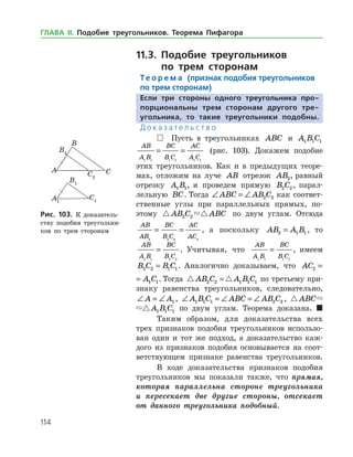 114
11.3. Подобие треугольников
по трем сторонам
Те о р е м а (признак подобия треугольников
по трем сторонам)
Если три стороны одного треугольника про-
порциональны трем сторонам другого тре­
угольника, то такие треугольники подобны.
Д о к а з а т е л ь с т в о
 Пусть в треугольниках ABC и A B C1 1 1
AB
A B
BC
B C
AC
A C1 1 1 1 1 1
= = (рис. 103). Докажем подобие
этих треугольников. Как и в предыдущих теоре­
мах, отложим на луче AB отрезок AB2, равный
отрезку A B1 1, и проведем прямую B C2 2 , парал­
лельную BC. Тогда ∠ = ∠ABC AB C2 2 как соответ­
ственные углы при параллельных прямых, по­
этому  AB C ABC2 2 по двум углам. Отсюда
AB
AB
BC
B C
AC
AC2 2 2 2
= = , а поскольку AB A B2 1 1= , то
AB
A B
BC
B C1 1 2 2
= . Учитывая, что
AB
A B
BC
B C1 1 1 1
= , имеем
B C B C2 2 1 1= . Аналогично доказываем, что AC A C2 1 1=
AC A C2 1 1= . Тогда  AB C A B C2 2 1 1 1= по третье­му при­
знаку равенства треугольников, следовательно,
∠ = ∠A A1 , ∠ = ∠ = ∠A B C ABC AB C1 1 1 2 2 ,  ABC A B C1 1 1
 ABC A B C1 1 1 по двум углам. Теорема доказана. 
Таким образом, для доказательства всех
трех признаков подобия треугольников использо­
ван один и тот же подход, а доказательство каж­
дого из признаков подобия основывается на соот­
ветствующем признаке равен­ства треугольников.
В ходе доказательства признаков подобия
треугольников мы показали также, что прямая,
которая параллельна стороне треугольника
и пересекает две другие стороны, отсекает
от данного треугольника подобный.
Рис. 103. К доказатель­
ству подобия треугольни­
ков по трем сторонам
Рис. 103. К доказатель­
ству подобия треугольни­
ков по трем сторонам
ГЛАВА ІІ. Подобие треугольников. Теорема Пифагора
 