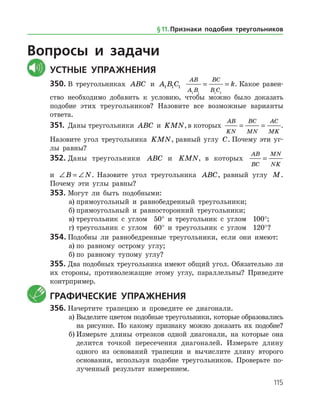 115
Вопросы и задачи
	Устные упражнения
350.	В треугольниках ABC и A B C1 1 1
AB
A B
BC
B C
k
1 1 1 1
= = . Какое равен­
ство необходимо добавить к условию, чтобы можно было доказать
подобие этих треугольников? Назовите все возможные варианты
ответа.
351.	 Даны треугольники ABC и KMN,в которых
AB
KN
BC
MN
AC
MK
= = .
Назовите угол треугольника KMN, равный углу C. Почему эти уг­
лы равны?
352.	Даны треугольники ABC и KMN, в которых
AB
BC
MN
NK
=
и ∠ = ∠B N. На­зовите угол треугольника ABC, равный углу M.
Почему эти углы равны?
353.	Могут ли быть подобными:
а)	прямоугольный и равнобедренный треугольники;
б)	прямоугольный и равносторонний треугольники;
в)	треугольник с углом 50° и треугольник с углом 100°;
г)	треугольник с углом 60° и треугольник с углом 120°?
354.	Подобны ли равнобедренные треугольники, если они имеют:
а)	по равному острому углу;
б)	по равному тупому углу?
355.	Два подобных треугольника имеют общий угол. Обязательно ли
их стороны, противолежащие этому углу, параллельны? Приведите
контрпример.
	 Графические упражнения
356.	Начертите трапецию и проведите ее диагонали.
а)	Выделите цветом подобные треугольники, которые образовались
на рисунке. По какому признаку можно доказать их подобие?
б)	Измерьте длины отрезков одной диагонали, на которые она
делится точкой пересечения диагоналей. Измерьте длину
одного из оснований трапеции и вычислите длину второго
основания, используя подобие треугольников. Проверьте по­
лученный результат измерением.
§ 11.    Признаки подобия треугольников
 