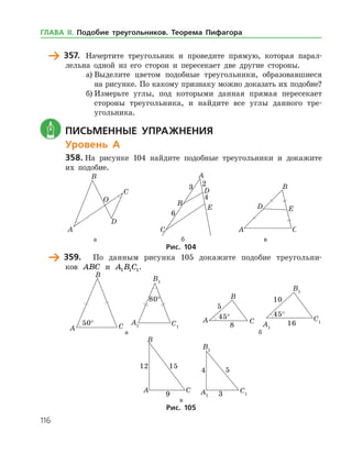116
	 357.	 Начертите треугольник и проведите прямую, которая парал­
лельна одной из его сторон и пересекает две другие стороны.
а)	Выделите цветом подобные треугольники, образовавшиеся
на рисунке. По какому признаку можно доказать их подобие?
б)	Измерьте углы, под которыми данная прямая пересекает
стороны треугольника, и найдите все углы данного тре­
угольника.
	 Письменные упражнения
Уровень А
358.	На рисунке 104 найдите подобные треугольники и докажите
их подобие.
	 	 	
	 а	 б	 в
Рис. 104
	 359.	 По данным рисунка 105 докажите подобие треугольни­
ков ABC и A B C1 1 1.
	
°
	
°
	
°
	
°
	 а	 б
	 	в
Рис. 105
ГЛАВА ІІ. Подобие треугольников. Теорема Пифагора
 