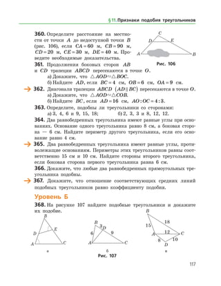117
360.	Определите расстояние на местно­
сти от точки A до недоступной точки B
(рис. 106), если CA = 60 м, CB = 90 м,
CD = 20 м, CE = 30 м, DE = 40 м. Про­
ведите необходимые доказательства.
361.	 Продолжения боковых сторон AB
и CD трапеции ABCD пересекаются в точке O.
а)	Докажите, что  AOD BOC.
б)	Найдите AD, если BC = 4 см, OB = 6 см, OA = 9 см.
	 362.	 Диагонали трапеции ABCD AD BC( ) пересекаются в точке O.
а)	Докажите, что  AOD COB.
б)	Найдите BC, если AD = 16 см, AO OC: := 4 3.
363.	Определите, подобны ли треугольники со сторонами:
а)	3, 4, 6 и 9, 15, 18;		 б) 2, 3, 3 и 8, 12, 12.
364.	Два равнобедренных треугольника имеют равные углы при осно­
ваниях. Основание одного треугольника равно 8 см, а боковая сторо­
на — 6 см. Найдите периметр другого треугольника, если его осно­
вание равно 4 см.
	 365.	 Два равнобедренных треугольника имеют равные углы, проти­
волежащие основаниям. Периметры этих треугольников равны соот­
ветственно 15 см и 10 см. Найдите стороны второго треугольника,
если боковая сторона первого треугольника равна 6 см.
366.	Докажите, что любые два равнобедренных прямоугольных тре­
угольника подобны.
	 367.	 Докажите, что отношение соответствующих средних линий
подобных треугольников равно коэффициенту подобия.
Уровень Б
368.	На рисунке 107 найдите подобные треугольники и докажите
их подобие.
	 	 	
	 а	 б	 в
Рис. 107
Рис. 106
§ 11.    Признаки подобия треугольников
 