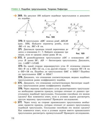 118
	 369.	 На рисунке 108 найдите подобные треугольники и докажите
их подобие.
	 	 	
	 а	 б	 в	
Рис. 108
370.	В треугольник ABC вписан ромб AKLM
(рис. 109). Найдите периметр ромба, если
BK = 4 см, MC = 9 см.
371.	 Диагонали трапеции точкой пересечения де­
лятся в отношении 3 : 7. Найдите основания тра­
пеции, если ее средняя линия равна 10 см.
	 372.	 В равнобедренном треугольнике ABC с основанием AC
угол B равен 36°, AD — биссектриса треугольника. Докажите,
что  ABC CAD.
373.	На одной стороне неразвернутого угла O отложены отрез­ки
OA = 9 см и OB = 12 см, а на другой стороне — отрезки OC = 6 см
и OD = 18 см. Подобны ли треугольники OAC и OBD ? Подобны
ли треугольники OBC и ODA ?
374.	Докажите, что отношение соответствующих медиан подобных
треугольников равно коэффициенту подобия.
	 375.	 Докажите, что отношение соответствующих биссектрис подоб­
ных треугольников равно коэффициенту подобия.
376.	Через вершину наибольшего угла разностороннего треугольни­
ка необходимо провести прямую, которая отсекает от данного тре­
угольника подобный треугольник. Сколькими способами это можно
сделать? Как изменится ответ, если в условии задачи рассмотреть
другую вершину треугольника? Проведите исследование.
	 377.	 Через точку на стороне произвольного треугольника необхо­
димо провести прямую, которая отсекает от данного треугольника
подобный треугольник. Сколькими способами это можно сделать?
Как изменится ответ, если в условии задачи вместо произвольного
треугольника рассмотреть прямоугольный? Проведите исследование.
Рис. 109Рис. 109
ГЛАВА ІІ. Подобие треугольников. Теорема Пифагора
 
