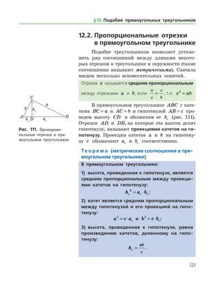 121
12.2.	Пропорциональные отрезки 	
в прямоугольном треугольнике
Подобие треугольников позволяет устано­
вить ряд соотношений между длинами некото­
рых отрезков в треугольнике и окружности (такие
соотношения называют метрическими). Сначала
введем несколько вспомогательных понятий.
Отрезок x называется средним пропорциональным
между отрезками a и b, если
a
x
x
b
= , т. е. x ab2
= .
В прямоугольном треугольнике ABC с кате­
тами BC a= и AC b= и гипотенузой AB c= про­
ведем высоту CD и обозначим ее hc (рис. 111).
Отрезки AD и DB, на которые эта высота делит
гипотенузу, называют проекциями катетов на ги-
потенузу. Проекции катетов a и b на гипотену­
зу c обозначают ac и bc соответственно.
Те о р е м а (метрические соотношения в пря-
моугольном треугольнике)
В прямоугольном треугольнике:
1)	 высота, проведенная к гипотенузе, является
средним пропорциональным между проекци-
ями катетов на гипотенузу:
h a bc c c
2
= ⋅ ;
2)	 катет является средним пропорциональным
между гипотенузой и его проекцией на гипо-
тенузу:
a c ac
2
= ⋅ и b c bc
2
= ⋅ ;
3)	 высота, проведенная к гипотенузе, равна
произведению катетов, деленному на гипо­
тенузу:
hc
ab
c
= .
Рис. 111. Пропорцио-
нальные отрезки в пря­
моугольном треугольнике
Рис. 111. Пропорцио-
нальные отрезки в пря­
моугольном треугольнике
§ 12.    Подобие прямоугольных треугольников
 