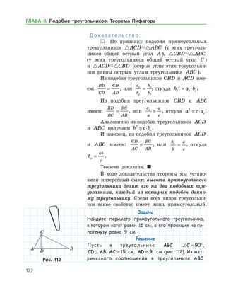 122
Д о к а з а т е л ь с т в о
 По признаку подобия прямоугольных
треугольников  ACD ABC (у этих треуголь­
ников общий острый угол A ),  CBD ABC
(у этих треугольников общий острый угол C )
и  ACD CBD (острые углы этих треугольни­
ков равны острым углам треугольника ABC ).
Из подобия треугольников CBD и ACD име­
ем:
BD
CD
CD
AD
= , или
a
h
h
b
c
c
c
c
= , откуда h a bc c c
2
= ⋅ .
Из подобия треугольников CBD и ABC
имеем:
BD
BC
BC
AB
= , или
a
a
a
c
c
= , откуда a c ac
2
= ⋅ .
Аналогично из подобия треугольников ACD
и ABC получаем b c bc
2
= ⋅ .
И наконец, из подобия треугольников ACD
и ABC имеем:
CD
AC
BC
AB
= , или
h
b
a
c
c
= , откуда
hc
ab
c
= .
Теорема доказана. 
В ходе доказательства теоремы мы устано­
вили интересный факт: высота прямоугольного
треугольника делит его на два подобных тре­
угольника, каждый из которых подобен данно­
му треугольнику. Среди всех видов треугольни­
ков такое свойство имеет лишь прямоугольный.
Задача
Найдите периметр прямоугольного треугольника,
в котором катет равен 15 см, а его проекция на ги-
потенузу равна 9 см.
Решение
Пусть в треугольнике ABC ∠ = °C 90 ,
CD AB⊥ , AC = 15 см, AD = 9 см (рис. 112). Из мет­
риче­ско­го соотношения в треугольнике ABCРис. 112Рис. 112
ГЛАВА ІІ. Подобие треугольников. Теорема Пифагора
 