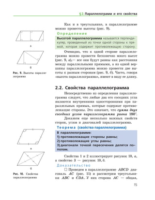 15
Как и в треугольнике, в параллелограмме
можно провести высоты (рис. 9).
О п р е д е л е н и е
Высотой параллелограмма называется перпенди­
куляр, проведенный из точки одной стороны к пря­
мой, которая содержит противолежащую сторону.
Очевидно, что к одной стороне параллело­
грамма можно провести бесконечно много высот
(рис. 9, а),— все они будут равны как расстояния
между параллельными прямыми, а из одной вер-
шины параллелограмма можно провести две вы-
соты к разным сторонам (рис. 9, б). Часто, говоря
«высота параллелограмма», имеют в виду ее длину.
2.2. Свойства параллелограмма
Непосредственно из определения параллело­
грамма следует, что любые два его соседних угла
являются внутренними односторонними при па-
раллельных прямых, которые содержат противо-
лежащие стороны. Это означает, что сумма двух
соседних углов параллелограмма равна 180°.
Докажем еще несколько важных свойств
сторон, углов и диагоналей параллелограмма.
Те о р е м а (свойства параллелограмма)
В параллелограмме:
1)	противолежащие стороны равны;
2)	противолежащие углы равны;
3)	диагонали точкой пересечения делятся по-
полам.
Свойства 1 и 2 иллюстрирует рисунок 10, а,
а свойство 3 — рисунок 10, б.
Д о к а з а т е л ь с т в о
 Проведем в параллелограмме ABCD диа-
гональ AC (рис. 11) и рассмотрим треугольни-
ки ABC и CDA. У них сторона AC — общая,	
а
б
Рис. 9. Высоты паралле-
лограмма
а
б
Рис. 9. Высоты паралле-
лограмма
а
б
Рис. 10.	 Свойства 	
параллелограмма
а
б
Рис. 10.	 Свойства 	
параллелограмма
§ 2.    Параллелограмм и его свойства
 