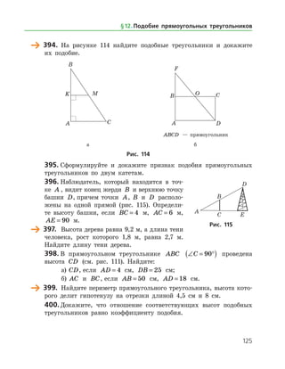 125
	 394.	 На рисунке 114 найдите подобные треугольники и докажите
их подобие.
	 	
		 ABCD — прямоугольник
	 а	 б
Рис. 114
395.	Сформулируйте и докажите признак подобия прямоугольных
треугольников по двум катетам.
396.	Наблюдатель, который находится в точ­
ке A , видит конец жерди B и верхнюю точку
башни D, причем точки A, B и D располо­
жены на одной прямой (рис. 115). Определи­
те высоту башни, если BC = 4 м, AC = 6 м,
AE = 90 м.
	 397.	 Высота дерева равна 9,2 м, а длина тени
человека, рост которого 1,8 м, равна 2,7 м.
Найдите длину тени дерева.
398.	В прямоугольном треугольнике ABC ∠ = °( )C 90 проведена
высота CD (см. рис. 111). Найдите:
а)	 CD, если AD = 4 см, DB = 25 см;
б)	 AC и BC, если AB = 50 см, AD = 18 см.
	 399.	 Найдите периметр прямоугольного треугольника, высота кото­
рого делит гипотенузу на отрезки длиной 4,5 см и 8 см.
400.	Докажите, что отношение соответствующих высот подобных
треугольников равно коэффициенту подобия.
Рис. 115
§ 12.    Подобие прямоугольных треугольников
 