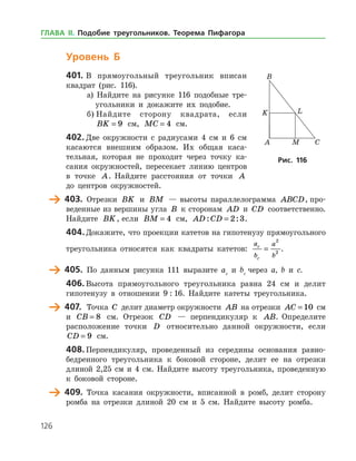 126
Уровень Б
401.	В прямоугольный треугольник вписан
квад­рат (рис. 116).
а) Найдите на рисунке 116 подобные тре­
угольники и докажите их подобие.
б) Найдите сторону квадрата, если
BK = 9 см, MC = 4 см.
402.	Две окружности с радиусами 4 см и 6 см
касаются внешним образом. Их общая каса­
тельная, которая не проходит через точку ка­
сания окружностей, пересекает линию центров
в точке A. Найдите расстояния от точки A
до цент­ров окружностей.
	 403.	 Отрезки BK и BM — высоты параллелограмма ABCD, про­
веденные из вершины угла B к сторонам AD и CD соответственно.
Найдите BK, если BM = 4 см, AD CD: := 2 3.
404.	Докажите, что проекции катетов на гипотенузу прямоугольного
треугольника относятся как квадраты катетов:
a
b
a
b
c
c
=
2
2
.
	 405.	 По данным рисунка 111 выразите ac
и bc
через a, b и с.
406.	Высота прямоугольного треугольника равна 24 см и делит
гипотенузу в отношении 9 : 16. Найдите катеты треугольника.
	 407.	 Точка C делит диаметр окружности AB на отрезки AC = 10 см
и CB = 8 см. Отрезок CD — перпендикуляр к AB. Определите
расположение точки D относительно данной окружности, если
CD = 9 см.
408.	Перпендикуляр, проведенный из середины основания равно­
бедренного треугольника к боковой стороне, делит ее на отрезки
длиной 2,25 см и 4 см. Найдите высоту треугольника, проведенную
к боковой стороне.
	 409.	 Точка касания окружности, вписанной в ромб, делит сторону
ромба на отрезки длиной 20 см и 5 см. Найдите высоту ромба.
Рис. 116Рис. 116
ГЛАВА ІІ. Подобие треугольников. Теорема Пифагора
 